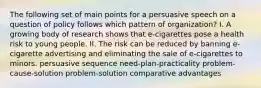 The following set of main points for a persuasive speech on a question of policy follows which pattern of organization? I. A growing body of research shows that e-cigarettes pose a health risk to young people. II. The risk can be reduced by banning e-cigarette advertising and eliminating the sale of e-cigarettes to minors. persuasive sequence need-plan-practicality problem-cause-solution problem-solution comparative advantages