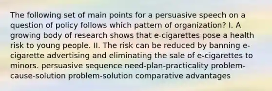 The following set of main points for a persuasive speech on a question of policy follows which pattern of organization? I. A growing body of research shows that e-cigarettes pose a health risk to young people. II. The risk can be reduced by banning e-cigarette advertising and eliminating the sale of e-cigarettes to minors. persuasive sequence need-plan-practicality problem-cause-solution problem-solution <a href='https://www.questionai.com/knowledge/k5O8NtjfEs-comparative-advantage' class='anchor-knowledge'>comparative advantage</a>s