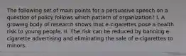 The following set of main points for a persuasive speech on a question of policy follows which pattern of organization? I. A growing body of research shows that e-cigarettes pose a health risk to young people. II. The risk can be reduced by banning e-cigarette advertising and eliminating the sale of e-cigarettes to minors.