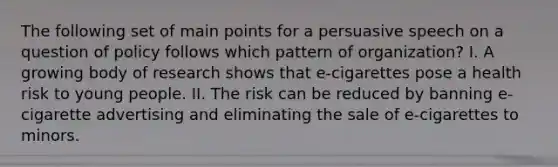 The following set of main points for a persuasive speech on a question of policy follows which pattern of organization? I. A growing body of research shows that e-cigarettes pose a health risk to young people. II. The risk can be reduced by banning e-cigarette advertising and eliminating the sale of e-cigarettes to minors.