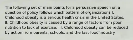 The following set of main points for a persuasive speech on a question of policy follows which pattern of organization? I. Childhood obesity is a serious health crisis in the United States. II. Childhood obesity is caused by a range of factors from poor nutrition to lack of exercise. III. Childhood obesity can be reduced by action from parents, schools, and the fast-food industry.