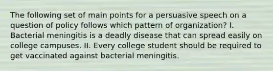 The following set of main points for a persuasive speech on a question of policy follows which pattern of organization? I. Bacterial meningitis is a deadly disease that can spread easily on college campuses. II. Every college student should be required to get vaccinated against bacterial meningitis.