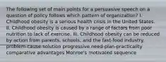 The following set of main points for a persuasive speech on a question of policy follows which pattern of organization? I. Childhood obesity is a serious health crisis in the United States. II. Childhood obesity is caused by a range of factors from poor nutrition to lack of exercise. III. Childhood obesity can be reduced by action from parents, schools, and the fast-food industry. problem-cause-solution progressive need-plan-practicality comparative advantages Monroe's motivated sequence