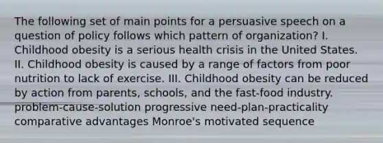 The following set of main points for a persuasive speech on a question of policy follows which pattern of organization? I. Childhood obesity is a serious health crisis in the United States. II. Childhood obesity is caused by a range of factors from poor nutrition to lack of exercise. III. Childhood obesity can be reduced by action from parents, schools, and the fast-food industry. problem-cause-solution progressive need-plan-practicality comparative advantages Monroe's motivated sequence