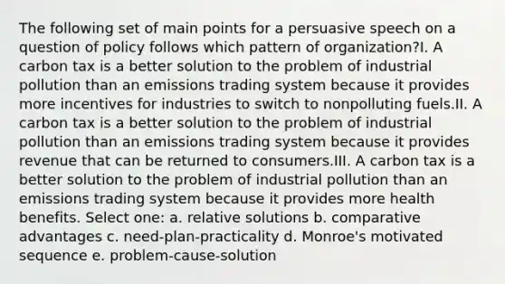 The following set of main points for a persuasive speech on a question of policy follows which pattern of organization?I. A carbon tax is a better solution to the problem of industrial pollution than an emissions trading system because it provides more incentives for industries to switch to nonpolluting fuels.II. A carbon tax is a better solution to the problem of industrial pollution than an emissions trading system because it provides revenue that can be returned to consumers.III. A carbon tax is a better solution to the problem of industrial pollution than an emissions trading system because it provides more health benefits. Select one: a. relative solutions b. comparative advantages c. need-plan-practicality d. Monroe's motivated sequence e. problem-cause-solution