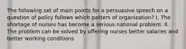 The following set of main points for a persuasive speech on a question of policy follows which patters of organization? I. The shortage of nurses has become a serious national problem. II. The problem can be solved by offering nurses better salaries and better working conditions