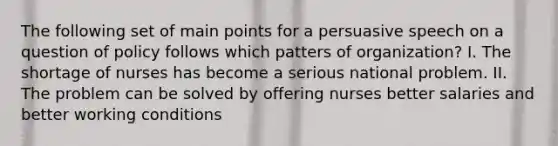 The following set of main points for a persuasive speech on a question of policy follows which patters of organization? I. The shortage of nurses has become a serious national problem. II. The problem can be solved by offering nurses better salaries and better working conditions