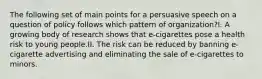 The following set of main points for a persuasive speech on a question of policy follows which pattern of organization?I. A growing body of research shows that e-cigarettes pose a health risk to young people.II. The risk can be reduced by banning e-cigarette advertising and eliminating the sale of e-cigarettes to minors.