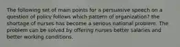 The following set of main points for a persuasive speech on a question of policy follows which pattern of organization? the shortage of nurses has become a serious national problem. The problem can be solved by offering nurses better salaries and better working conditions.