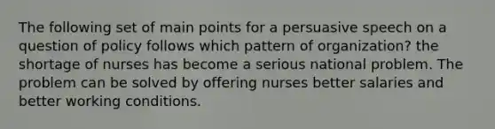 The following set of main points for a persuasive speech on a question of policy follows which pattern of organization? the shortage of nurses has become a serious national problem. The problem can be solved by offering nurses better salaries and better working conditions.