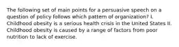 The following set of main points for a persuasive speech on a question of policy follows which pattern of organization? I. Childhood obesity is a serious health crisis in the United States II. Childhood obesity is caused by a range of factors from poor nutrition to lack of exercise.