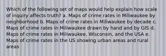 Which of the following set of maps would help explain how scale of inquiry affects truth? a. Maps of crime rates in Miliwaukee by neighborhood b. Maps of crime rates in Miliwaukee by decade c. Maps of crime rates in Miliwaukee drawn by hand and by GIS d. Maps of crime rates in Miliwaukee, Wisconsin, and the USA e. Maps of crime rates in the US showing urban areas and rural areas