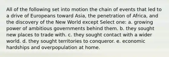 All of the following set into motion the chain of events that led to a drive of Europeans toward Asia, the penetration of Africa, and the discovery of the New World except Select one: a. growing power of ambitious governments behind them. b. they sought new places to trade with. c. they sought contact with a wider world. d. they sought territories to conqueror. e. economic hardships and overpopulation at home.