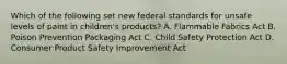 Which of the following set new federal standards for unsafe levels of paint in children's products? A. Flammable Fabrics Act B. Poison Prevention Packaging Act C. Child Safety Protection Act D. Consumer Product Safety Improvement Act