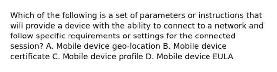 Which of the following is a set of parameters or instructions that will provide a device with the ability to connect to a network and follow specific requirements or settings for the connected session? A. Mobile device geo-location B. Mobile device certificate C. Mobile device profile D. Mobile device EULA