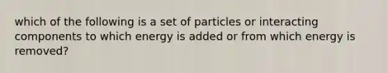 which of the following is a set of particles or interacting components to which energy is added or from which energy is removed?