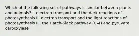 Which of the following set of pathways is similar between plants and animals? I. electron transport and the dark reactions of photosynthesis II. electron transport and the light reactions of photosynthesis III. the Hatch-Slack pathway (C-4) and pyruvate carboxylase