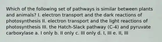 Which of the following set of pathways is similar between plants and animals? I. electron transport and the dark reactions of photosynthesis II. electron transport and the light reactions of photosynthesis III. the Hatch-Slack pathway (C-4) and pyruvate carboxylase a. I only b. II only c. III only d. I, III e. II, III