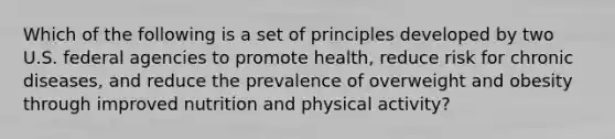 Which of the following is a set of principles developed by two U.S. federal agencies to promote health, reduce risk for chronic diseases, and reduce the prevalence of overweight and obesity through improved nutrition and physical activity?