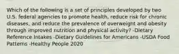 Which of the following is a set of principles developed by two U.S. federal agencies to promote health, reduce risk for chronic diseases, and reduce the prevalence of overweight and obesity through improved nutrition and physical activity? -Dietary Reference Intakes -Dietary Guidelines for Americans -USDA Food Patterns -Healthy People 2020