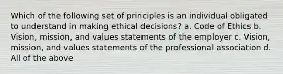 Which of the following set of principles is an individual obligated to understand in making ethical decisions? a. Code of Ethics b. Vision, mission, and values statements of the employer c. Vision, mission, and values statements of the professional association d. All of the above