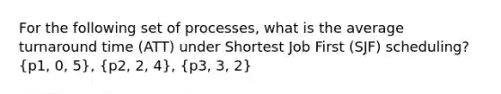 For the following set of processes, what is the average turnaround time (ATT) under Shortest Job First (SJF) scheduling? (p1, 0, 5), (p2, 2, 4), (p3, 3, 2)