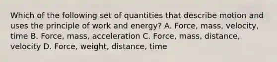 Which of the following set of quantities that describe motion and uses the principle of work and energy? A. Force, mass, velocity, time B. Force, mass, acceleration C. Force, mass, distance, velocity D. Force, weight, distance, time