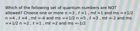 Which of the following set of quantum numbers are NOT allowed? Choose one or more n =3 , ℓ =1 , mℓ =1 and ms =+1/2 n =4 , ℓ =4 , mℓ =-4 and ms =+1/2 n =5 , ℓ =3 , mℓ =-2 and ms =+1/2 n =2 , ℓ =1 , mℓ =2 and ms =-1/2