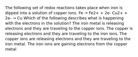 The following set of redox reactions takes place when iron is dipped into a solution of copper ions. Fe → Fe2+ + 2e- Cu2+ + 2e- → Cu Which of the following describes what is happening with the electrons in the solution? The iron metal is releasing electrons and they are traveling to the copper ions. The copper is releasing electrons and they are traveling to the iron ions. The copper ions are releasing electrons and they are traveling to the iron metal. The iron ions are gaining electrons from the copper metal