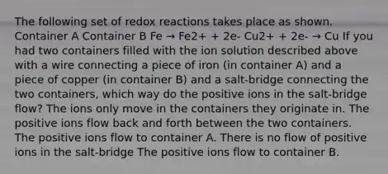 The following set of redox reactions takes place as shown. Container A Container B Fe → Fe2+ + 2e- Cu2+ + 2e- → Cu If you had two containers filled with the ion solution described above with a wire connecting a piece of iron (in container A) and a piece of copper (in container B) and a salt-bridge connecting the two containers, which way do the positive ions in the salt-bridge flow? The ions only move in the containers they originate in. The positive ions flow back and forth between the two containers. The positive ions flow to container A. There is no flow of positive ions in the salt-bridge The positive ions flow to container B.