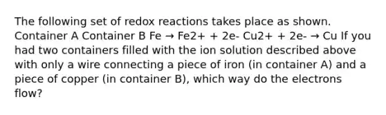 The following set of redox reactions takes place as shown. Container A Container B Fe → Fe2+ + 2e- Cu2+ + 2e- → Cu If you had two containers filled with the ion solution described above with only a wire connecting a piece of iron (in container A) and a piece of copper (in container B), which way do the electrons flow?