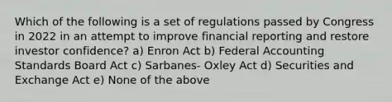 Which of the following is a set of regulations passed by Congress in 2022 in an attempt to improve financial reporting and restore investor confidence? a) Enron Act b) Federal Accounting Standards Board Act c) Sarbanes- Oxley Act d) Securities and Exchange Act e) None of the above