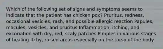 Which of the following set of signs and symptoms seems to indicate that the patient has chicken pox? Pruritus, redness, occasional vesicles, rash, and possible allergic reaction Papules, macules, vesicles, and pruritus Inflammation, itching, and excoriation with dry, red, scaly patches Pimples in various stages of healing Itchy, raised areas especially on the torso of the body