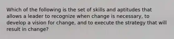 Which of the following is the set of skills and aptitudes that allows a leader to recognize when change is necessary, to develop a vision for change, and to execute the strategy that will result in change?