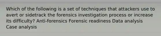 Which of the following is a set of techniques that attackers use to avert or sidetrack the forensics investigation process or increase its difficulty? Anti-forensics Forensic readiness Data analysis Case analysis