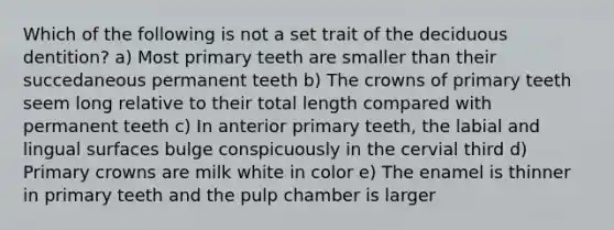 Which of the following is not a set trait of the deciduous dentition? a) Most primary teeth are smaller than their succedaneous permanent teeth b) The crowns of primary teeth seem long relative to their total length compared with permanent teeth c) In anterior primary teeth, the labial and lingual surfaces bulge conspicuously in the cervial third d) Primary crowns are milk white in color e) The enamel is thinner in primary teeth and the pulp chamber is larger