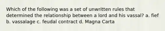 Which of the following was a set of unwritten rules that determined the relationship between a lord and his vassal? a. fief b. vassalage c. feudal contract d. Magna Carta