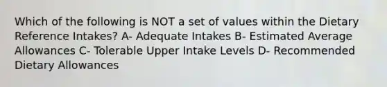 Which of the following is NOT a set of values within the Dietary Reference Intakes? A- Adequate Intakes B- Estimated Average Allowances C- Tolerable Upper Intake Levels D- Recommended Dietary Allowances