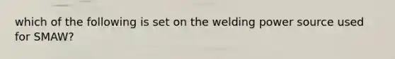 which of the following is set on the welding power source used for SMAW?