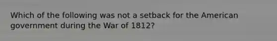 Which of the following was not a setback for the American government during the War of 1812?