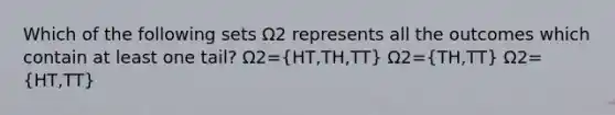 Which of the following sets Ω2 represents all the outcomes which contain at least one tail? Ω2=(HT,TH,TT) Ω2=(TH,TT) Ω2=(HT,TT)