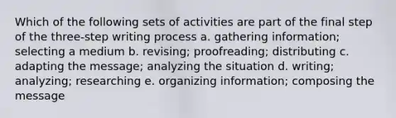 Which of the following sets of activities are part of the final step of the three-step writing process a. gathering information; selecting a medium b. revising; proofreading; distributing c. adapting the message; analyzing the situation d. writing; analyzing; researching e. organizing information; composing the message