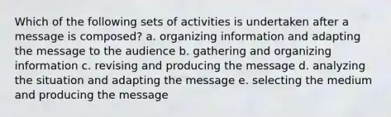 Which of the following sets of activities is undertaken after a message is composed? a. organizing information and adapting the message to the audience b. gathering and organizing information c. revising and producing the message d. analyzing the situation and adapting the message e. selecting the medium and producing the message