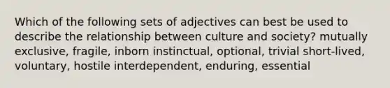 Which of the following sets of adjectives can best be used to describe the relationship between culture and society? mutually exclusive, fragile, inborn instinctual, optional, trivial short-lived, voluntary, hostile interdependent, enduring, essential