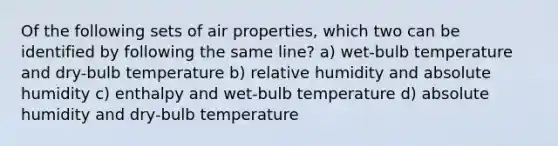 Of the following sets of air properties, which two can be identified by following the same line? a) wet-bulb temperature and dry-bulb temperature b) relative humidity and absolute humidity c) enthalpy and wet-bulb temperature d) absolute humidity and dry-bulb temperature