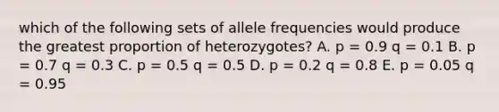 which of the following sets of allele frequencies would produce the greatest proportion of heterozygotes? A. p = 0.9 q = 0.1 B. p = 0.7 q = 0.3 C. p = 0.5 q = 0.5 D. p = 0.2 q = 0.8 E. p = 0.05 q = 0.95