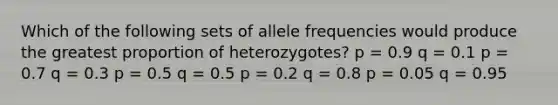 Which of the following sets of allele frequencies would produce the greatest proportion of heterozygotes? p = 0.9 q = 0.1 p = 0.7 q = 0.3 p = 0.5 q = 0.5 p = 0.2 q = 0.8 p = 0.05 q = 0.95