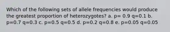 Which of the following sets of allele frequencies would produce the greatest proportion of heterozygotes? a. p= 0.9 q=0.1 b. p=0.7 q=0.3 c. p=0.5 q=0.5 d. p=0.2 q=0.8 e. p=0.05 q=0.05