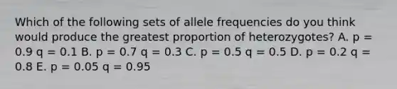 Which of the following sets of allele frequencies do you think would produce the greatest proportion of heterozygotes? A. p = 0.9 q = 0.1 B. p = 0.7 q = 0.3 C. p = 0.5 q = 0.5 D. p = 0.2 q = 0.8 E. p = 0.05 q = 0.95