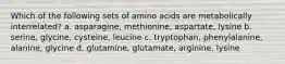 Which of the following sets of amino acids are metabolically interrelated? a. asparagine, methionine, aspartate, lysine b. serine, glycine, cysteine, leucine c. tryptophan, phenylalanine, alanine, glycine d. glutamine, glutamate, arginine, lysine